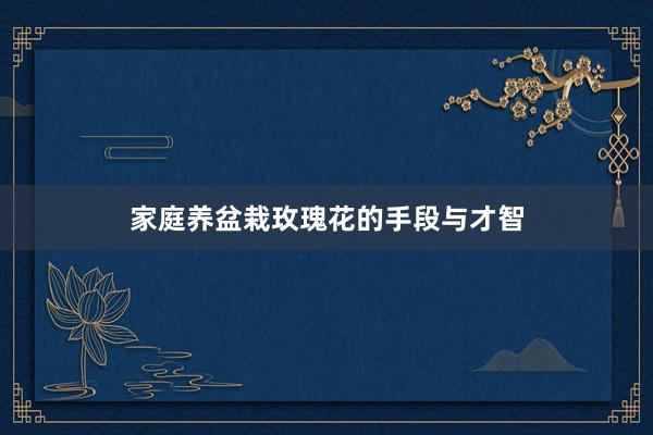 家庭养盆栽玫瑰花的手段与才智